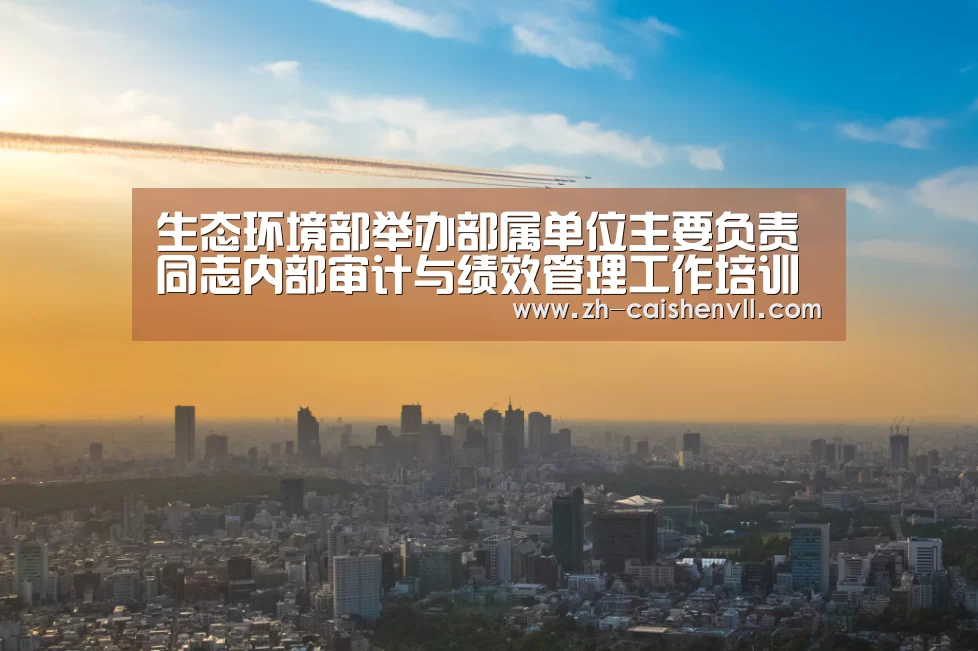 生态环境部举办部属单位主要负责同志内部审计与绩效管理工作培训